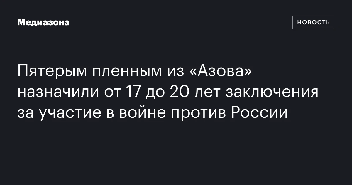 Пятерым пленным из «Азова» назначили от 17 до 20 лет заключения за участие в войне против России