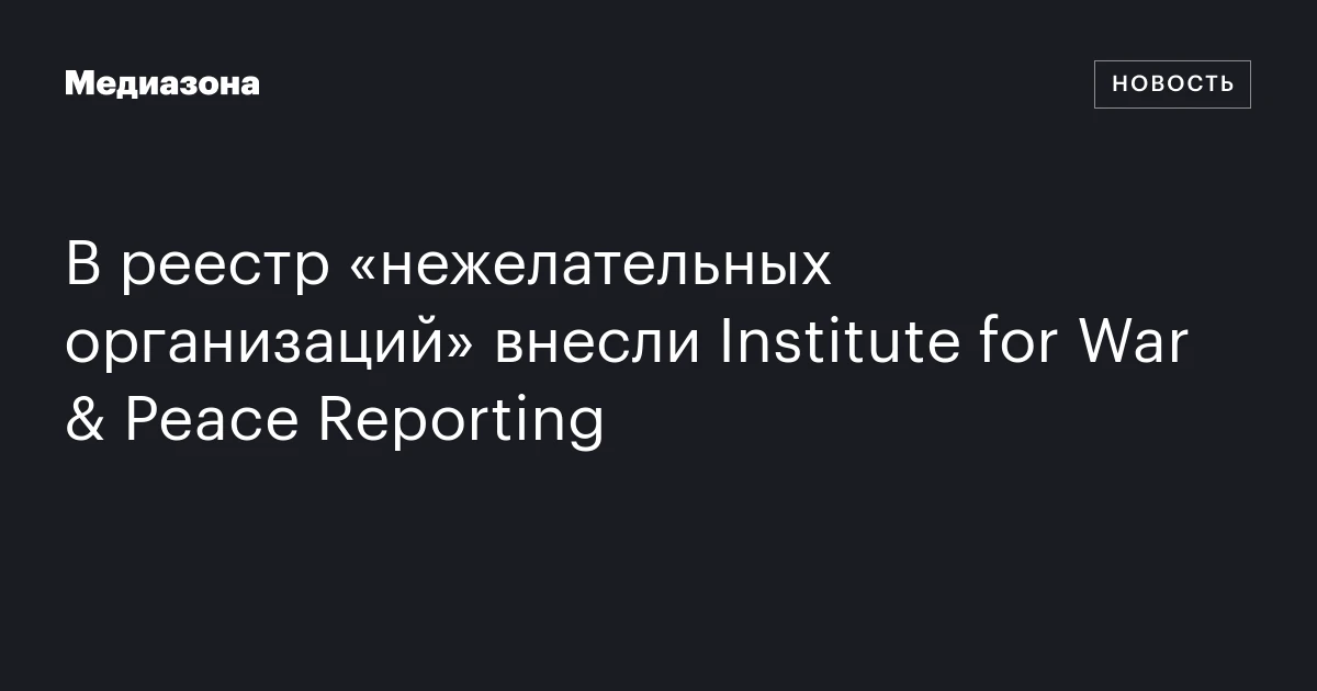В реестр «нежелательных организаций» внесли Institute for War & Peace Reporting