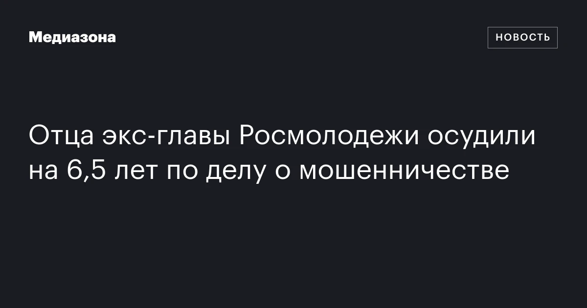 Отца экс‑главы Росмолодежи осудили на 6,5 лет по делу о мошенничестве