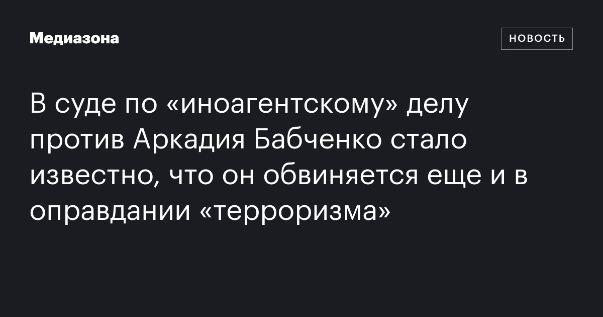 В суде по «иноагентскому» делу против Аркадия Бабченко стало известно, что он обвиняется еще и в оправдании «терроризма»