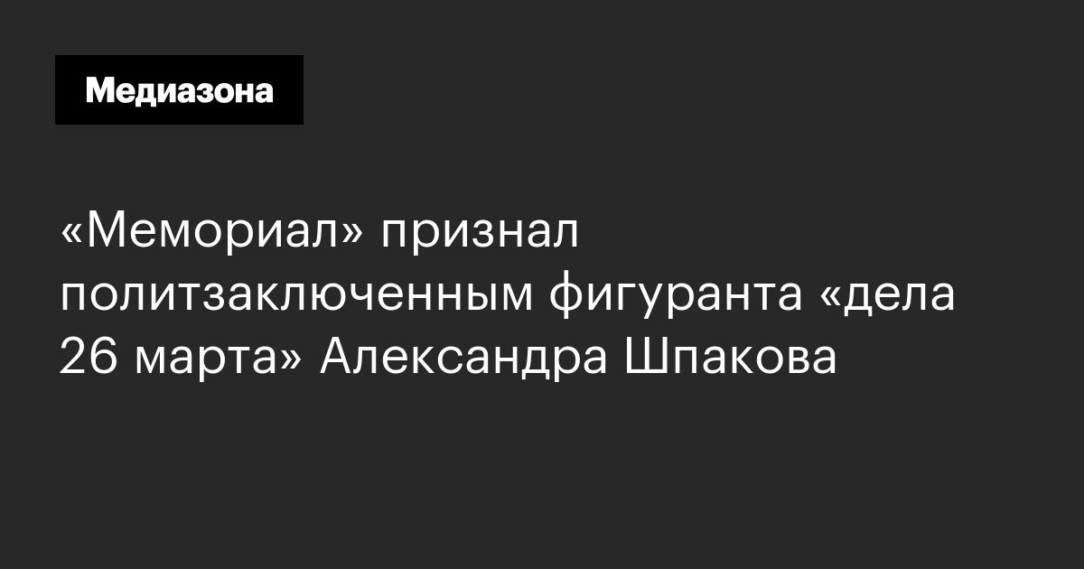 «мемориал» признал политзаключенным фигуранта «дела 26 марта» александра шпакова