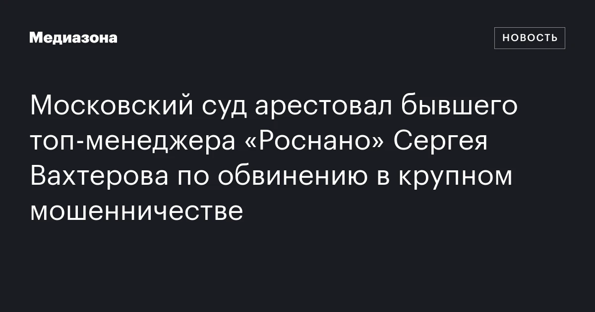 Московский суд арестовал бывшего топ-менеджера «Роснано» Сергея Вахтерова по обвинению в крупном мошенничестве