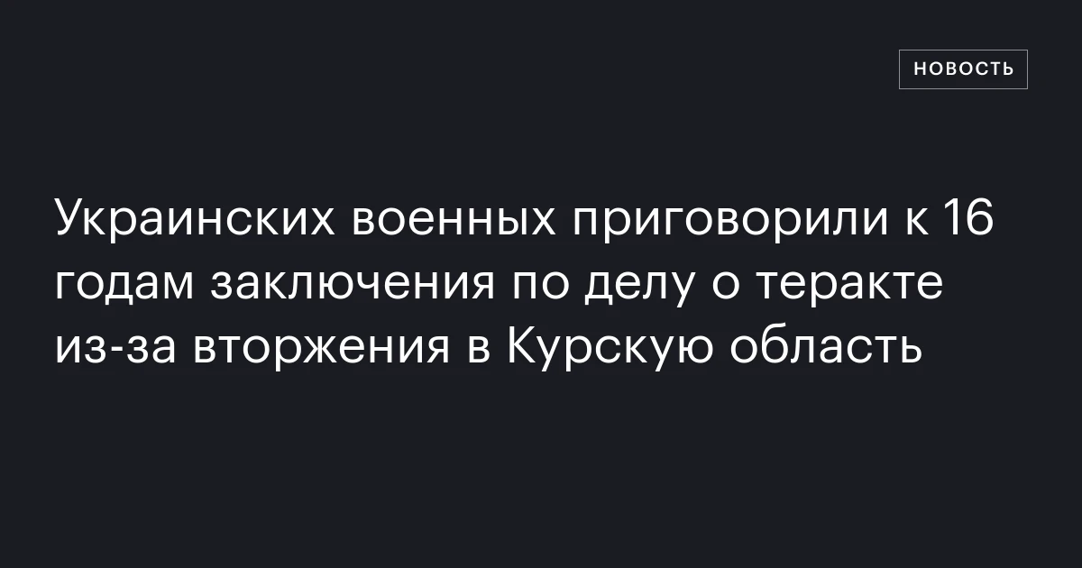 Украинских военных приговорили к 16 годам заключения по делу о теракте из‑за вторжения в Курскую область