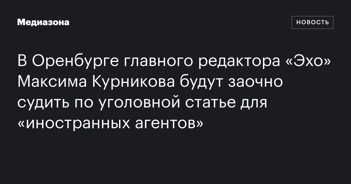 В Оренбурге главного редактора «Эхо» Максима Курникова будут заочно судить по уголовной статье для «иностранных агентов»