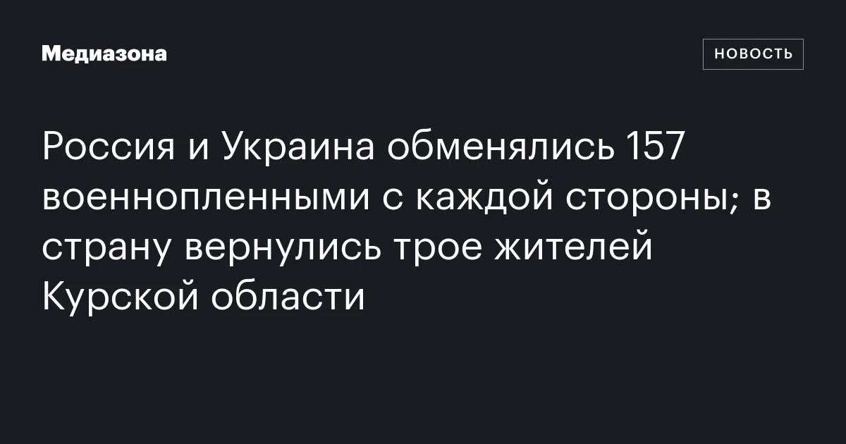 Россия и Украина обменялись 157 военнопленными с каждой стороны; в страну вернулись трое жителей Курской области