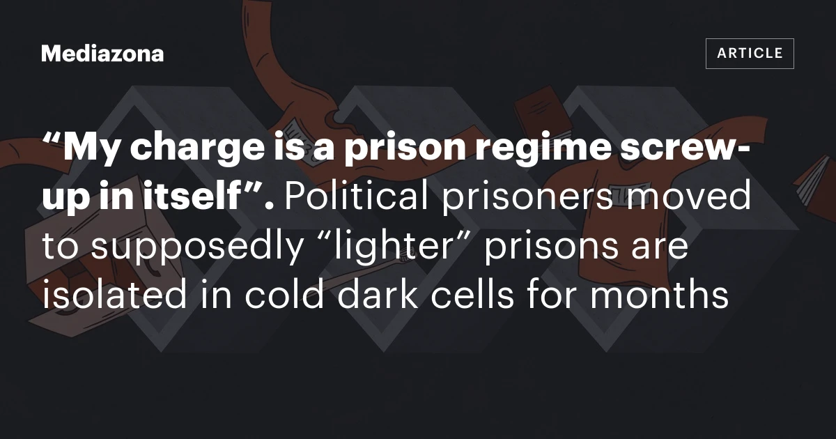 “My charge is a prison regime screw‑up in itself”. Political prisoners moved to supposedly “lighter” prisons are isolated in cold dark cells for months
