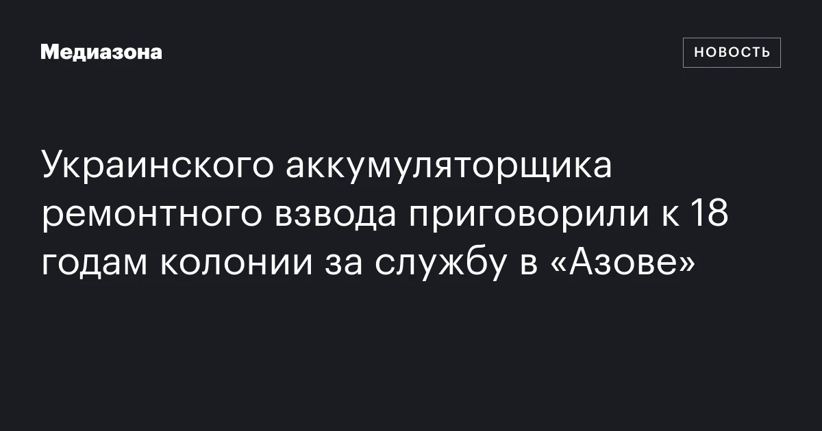 Украинского аккумуляторщика ремонтного взвода приговорили к 18 годам колонии за службу в «Азове»