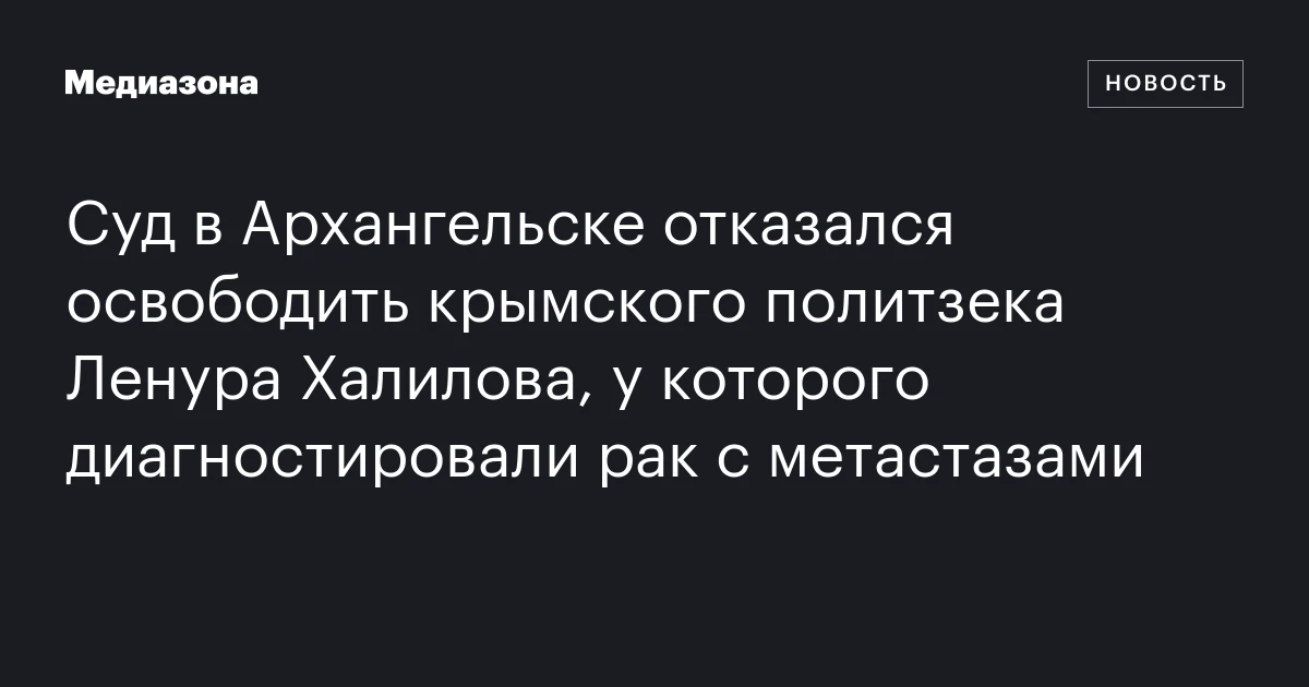 Суд в Архангельске отказался освободить крымского политзека Ленура Халилова, у которого диагностировали рак с метастазами