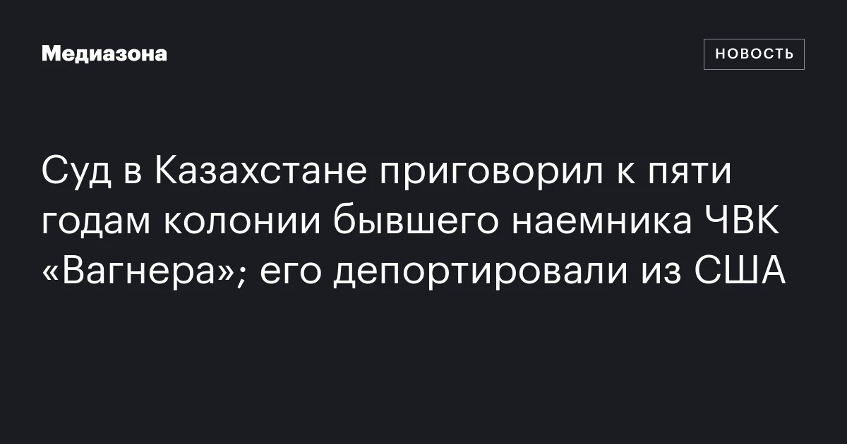 Суд в Казахстане приговорил к пяти годам колонии бывшего наемника ЧВК «Вагнера»; его депортировали из США