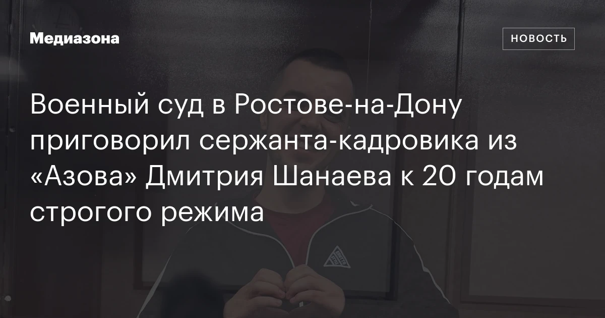 Военный суд в Ростове‑на‑Дону приговорил сержанта‑кадровика из «Азова» Дмитрия Шанаева к 20 годам строгого режима