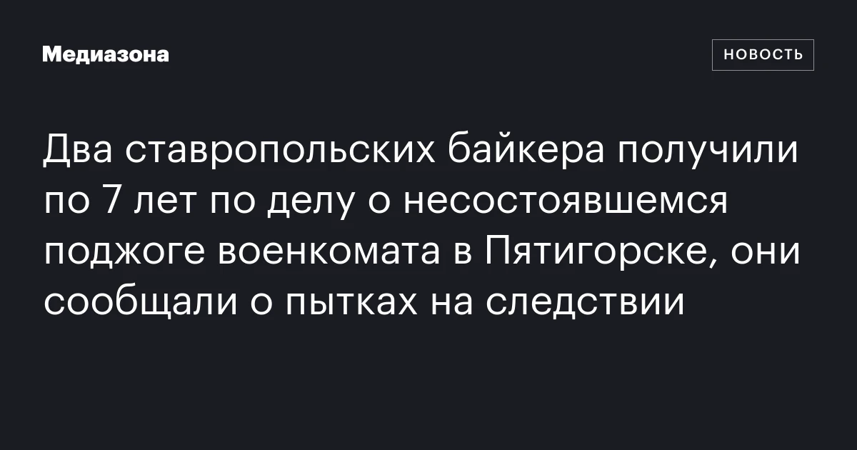 Два ставропольских байкера получили по 7 лет по делу о несостоявшемся поджоге военкомата в Пятигорске, они сообщали о пытках на следствии