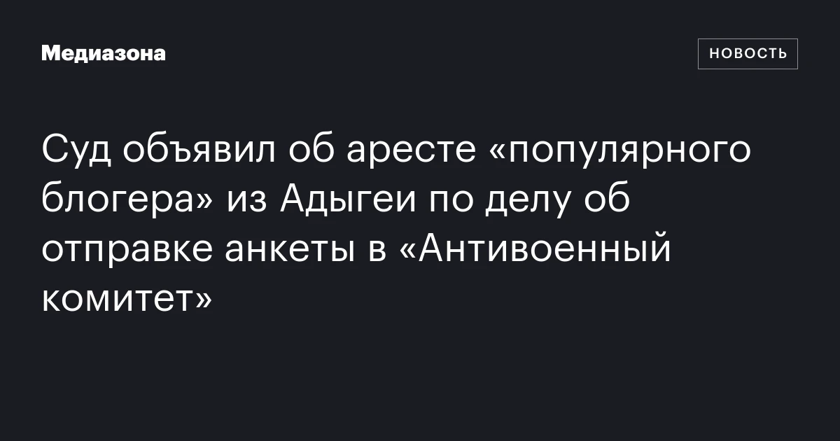 Суд объявил об аресте «популярного блогера» из Адыгеи по делу об отправке анкеты в «Антивоенный комитет»
