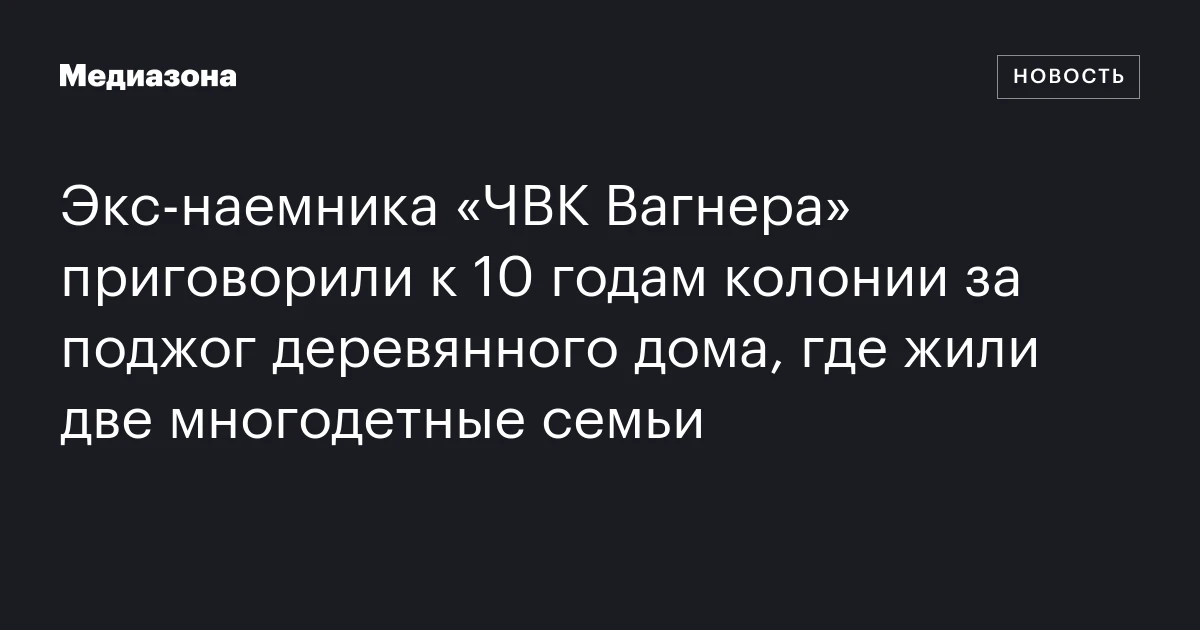 Экс‑наемника «ЧВК Вагнера» приговорили к 10 годам колонии за поджог деревянного дома, где жили две многодетные семьи