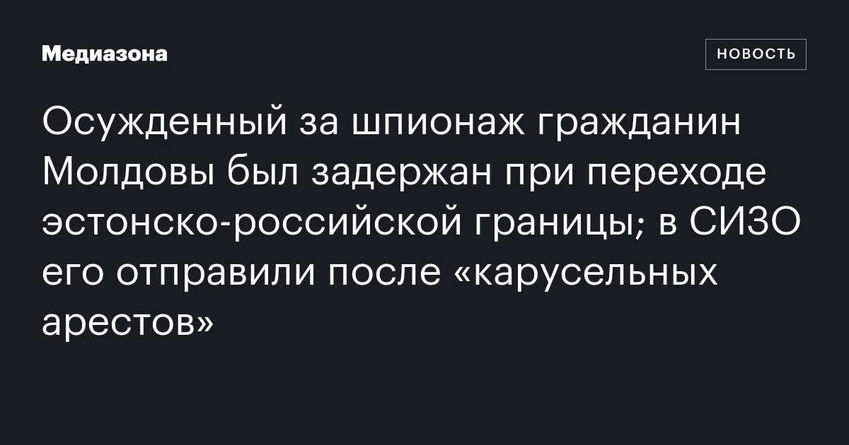 Осужденный за шпионаж гражданин Молдовы был задержан при переходе эстонско‑российской границы; в СИЗО его отправили после «карусельных арестов»