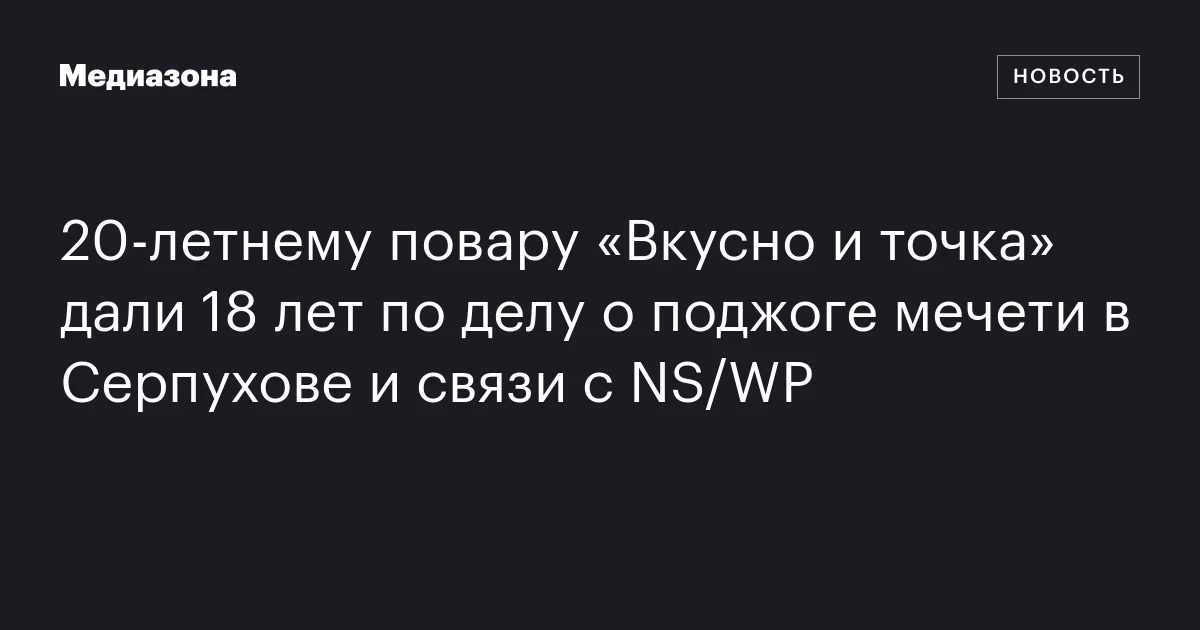 20‑летнему повару «Вкусно и точка» дали 18 лет по делу о поджоге мечети в Серпухове и связи с NS/WP
