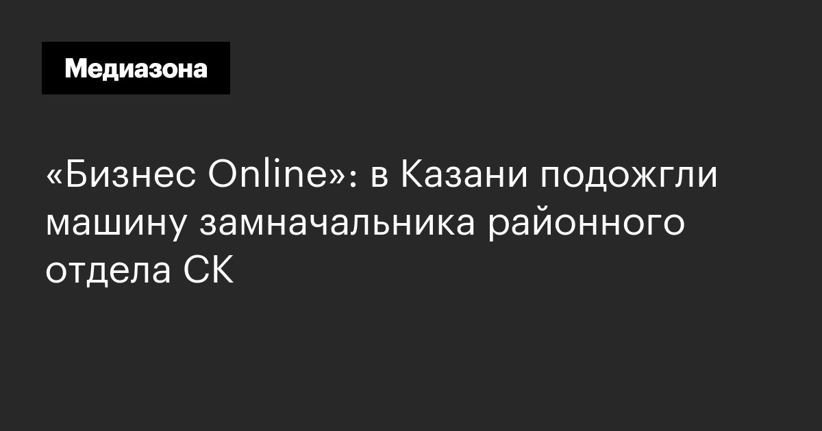«бизнес online»: в казани подожгли машину замначальника районного отдела ск
