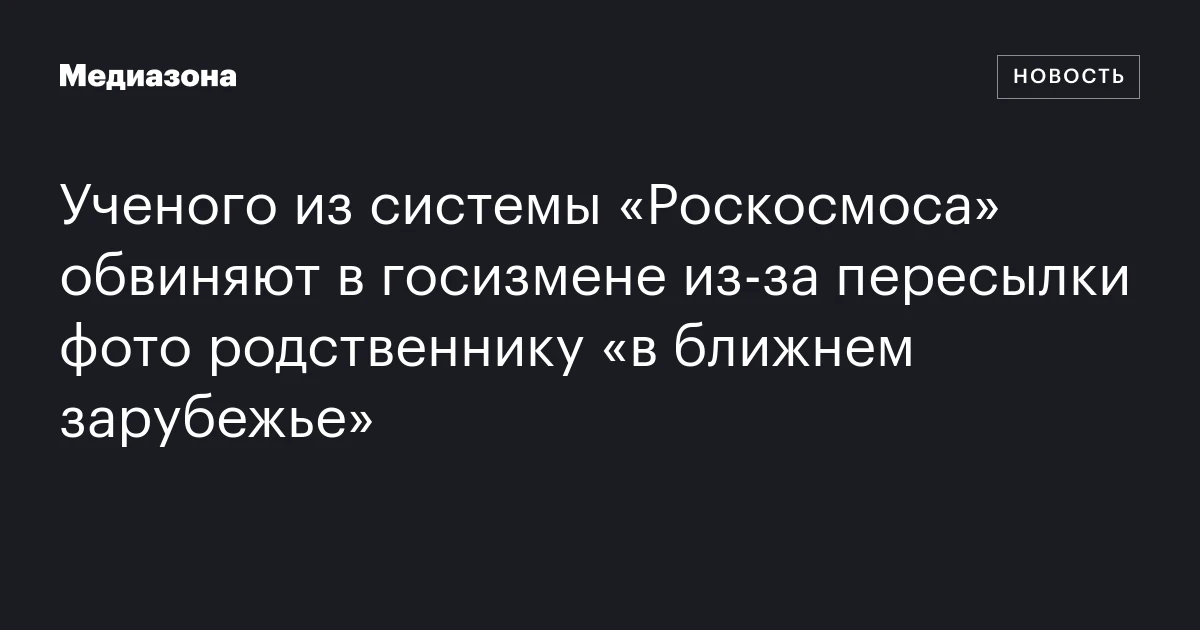 Ученого из системы «Роскосмоса» обвиняют в госизмене из‑за пересылки фото родственнику «в ближнем зарубежье»
