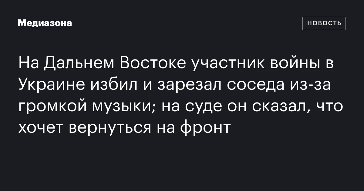 На Дальнем Востоке участник войны в Украине избил и зарезал соседа из‑за громкой музыки; на суде он сказал, что хочет вернуться на фронт