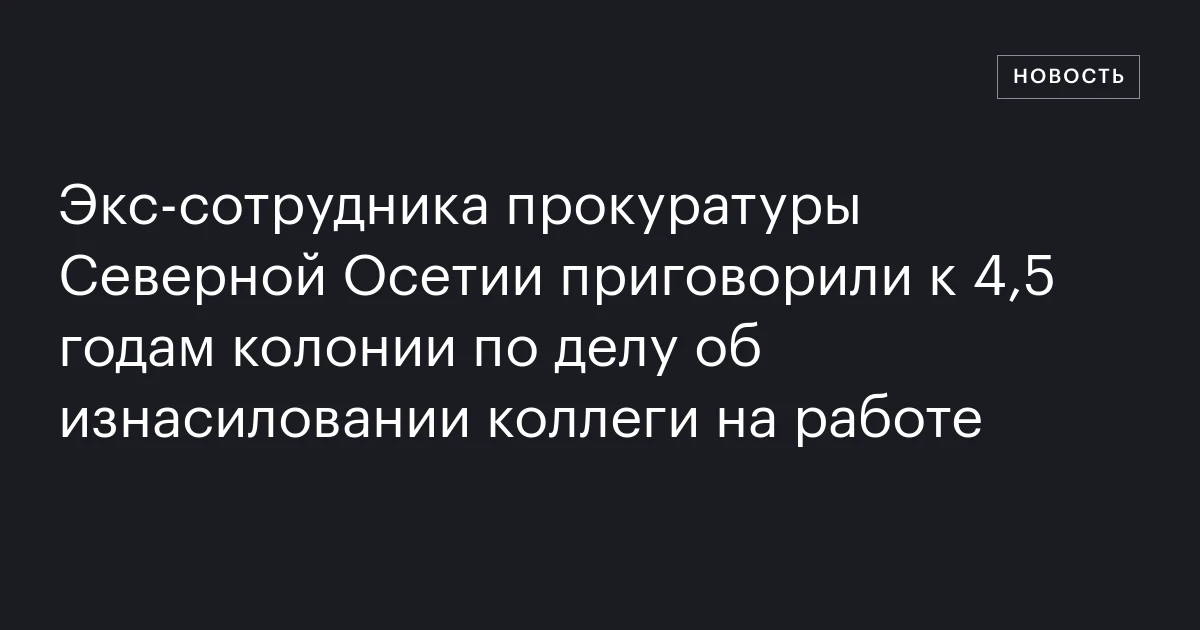 Экс‑сотрудника прокуратуры Северной Осетии приговорили к 4,5 годам колонии по делу об изнасиловании коллеги на работе