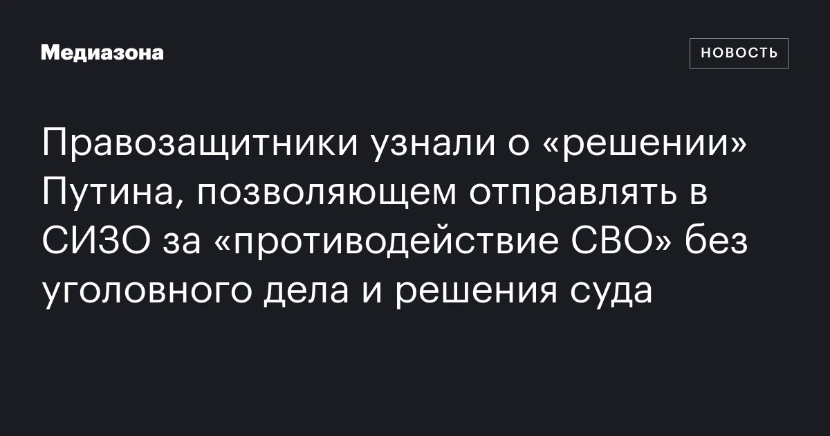 Правозащитники узнали о «решении» Путина, позволяющем отправлять в СИЗО за «противодействие СВО» без уголовного дела и решения суда
