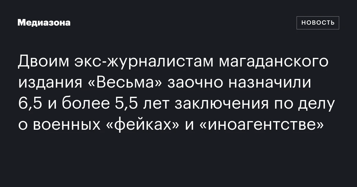 Двоим экс‑журналистам магаданского издания «Весьма» заочно назначили 6,5 и более 5,5 лет заключения по делу о военных «фейках» и «иноагентстве»