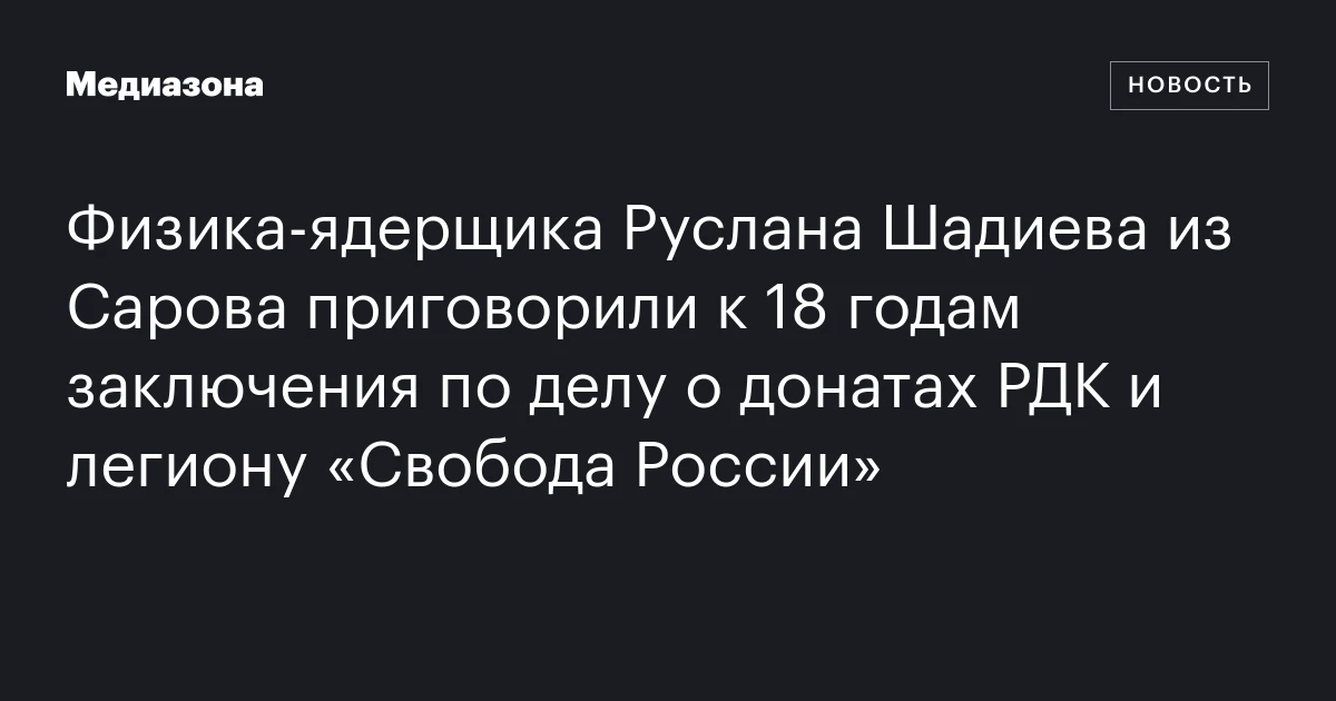 Физика‑ядерщика Руслана Шадиева из Сарова приговорили к 18 годам заключения по делу о донатах РДК и легиону «Свобода России»
