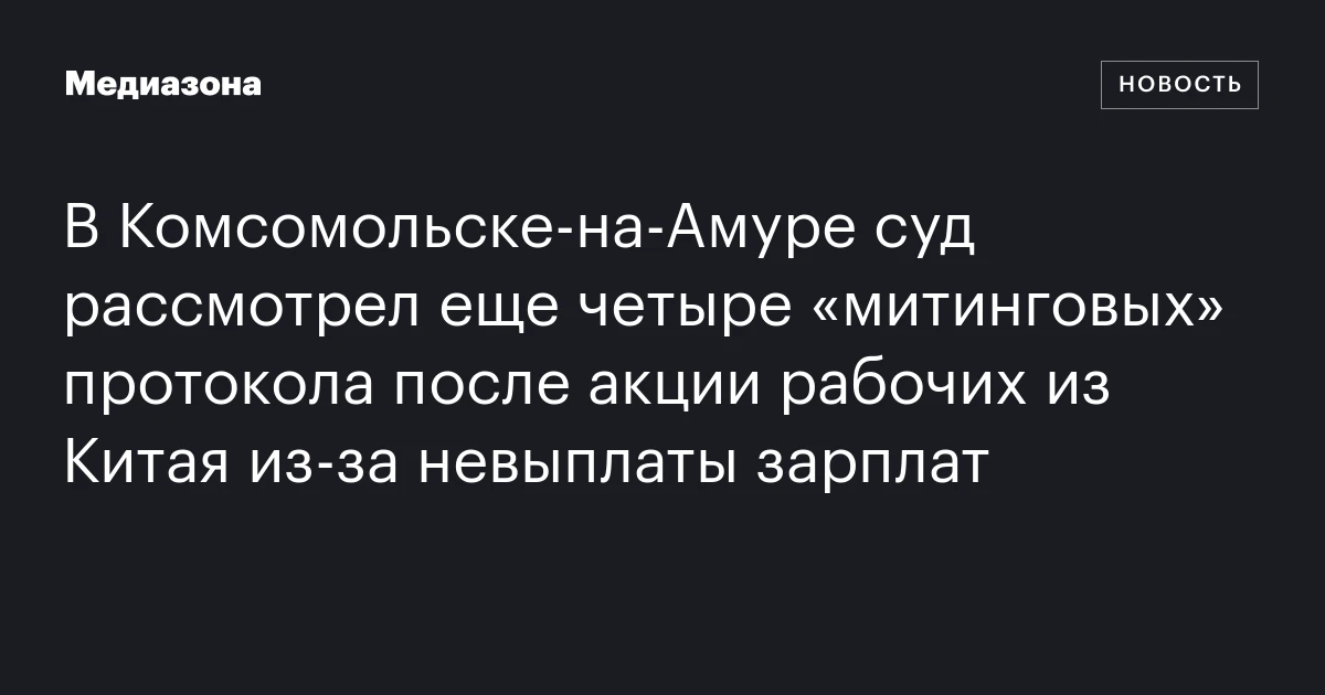 В Комсомольске‑на‑Амуре суд рассмотрел еще четыре «митинговых» протокола после акции рабочих из Китая из‑за невыплаты зарплат