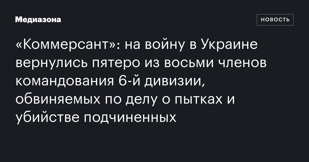 «Коммерсант»: на войну в Украине вернулись пятеро из восьми членов командования 6‑й дивизии, обвиняемых по делу о пытках и убийстве подчиненных