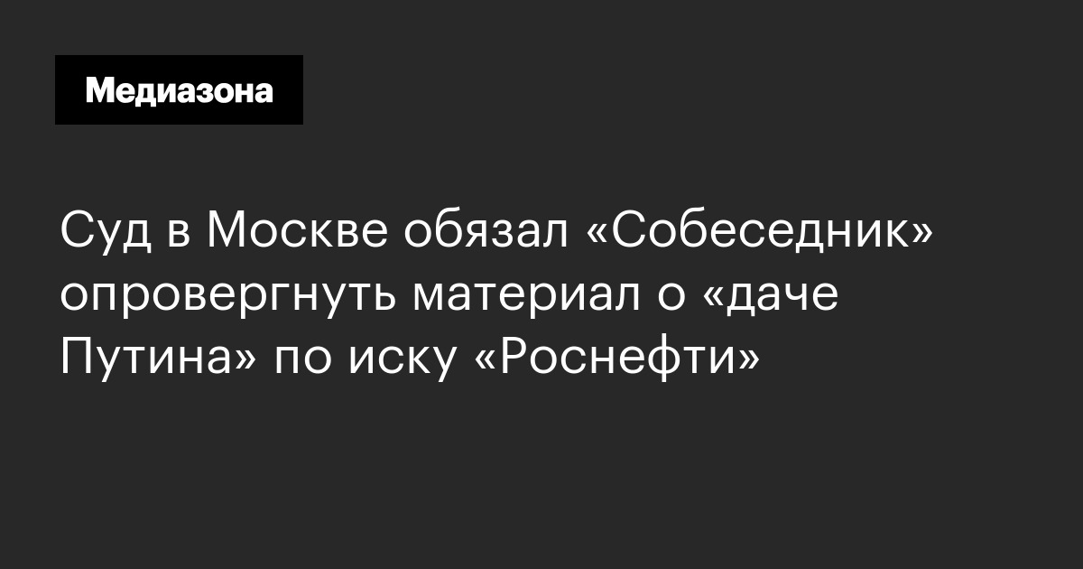 Суд в москве обязал «собеседник» опровергнуть материал о «даче путина» по иску «роснефти»