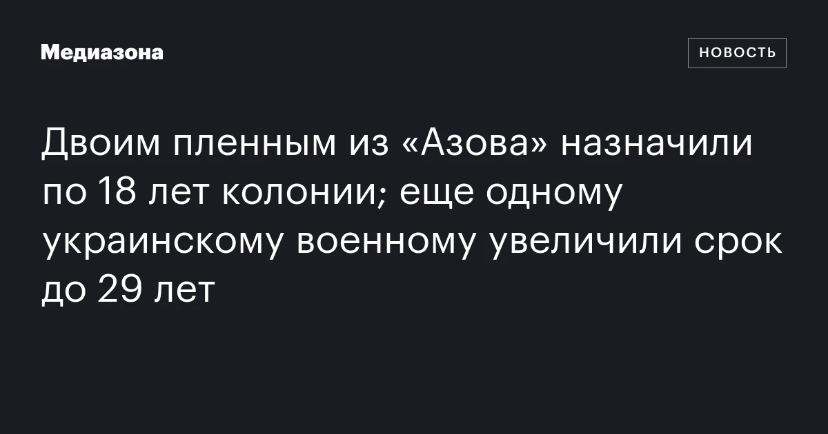 Двоим пленным из «Азова» назначили по 18 лет колонии; еще одному украинскому военному увеличили срок до 29 лет