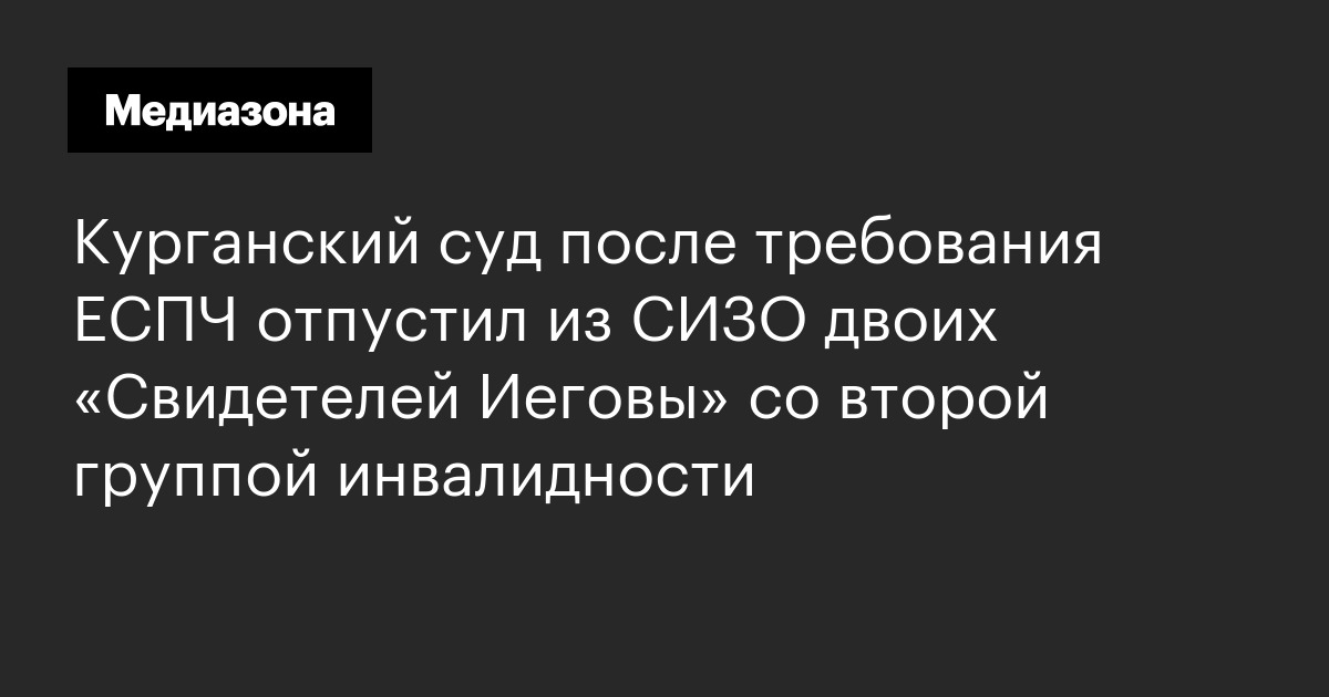 Курганский суд после требования еспч отпустил из сизо двоих «свидетелей иеговы» со второй группой инвалидности
