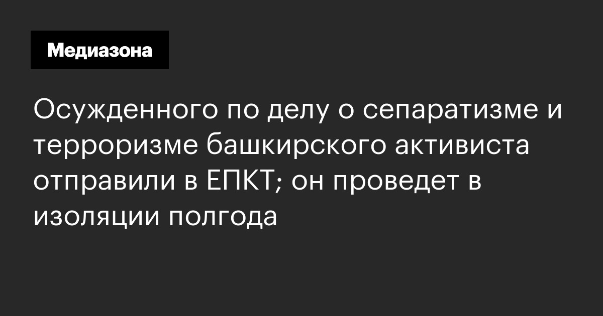 Осужденного по делу о сепаратизме и терроризме башкирского активиста отправили в епкт; он проведет в изоляции полгода
