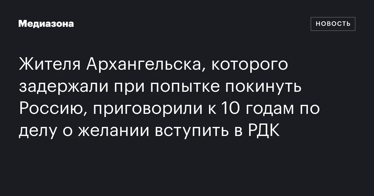Жителя Архангельска, которого задержали при попытке покинуть Россию, приговорили к 10 годам по делу о желании вступить в РДК