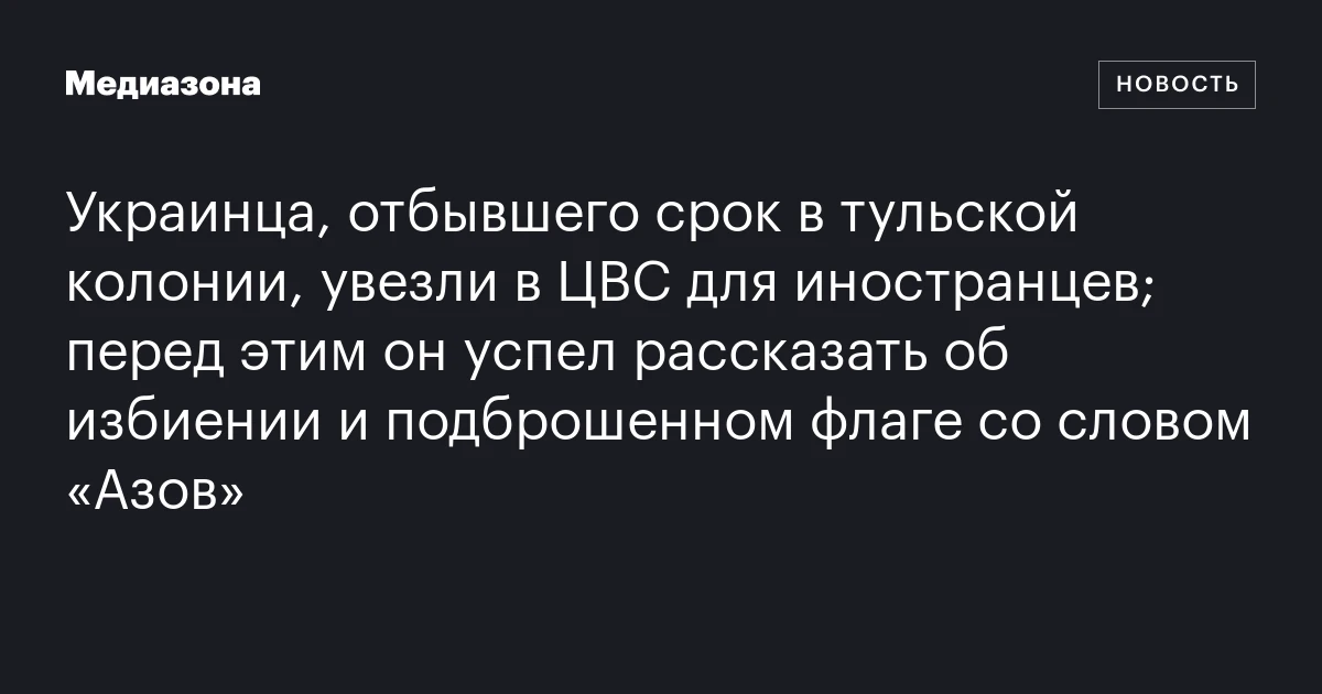 Украинца, отбывшего срок в тульской колонии, увезли в ЦВС для иностранцев; перед этим он успел рассказать об избиении и подброшенном флаге со словом «Азов»