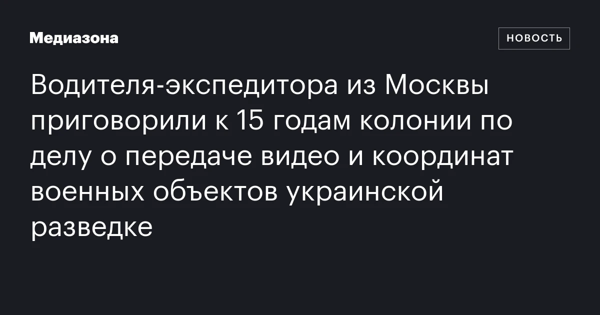 Водителя‑экспедитора из Москвы приговорили к 15 годам колонии по делу о передаче видео и координат военных объектов украинской разведке