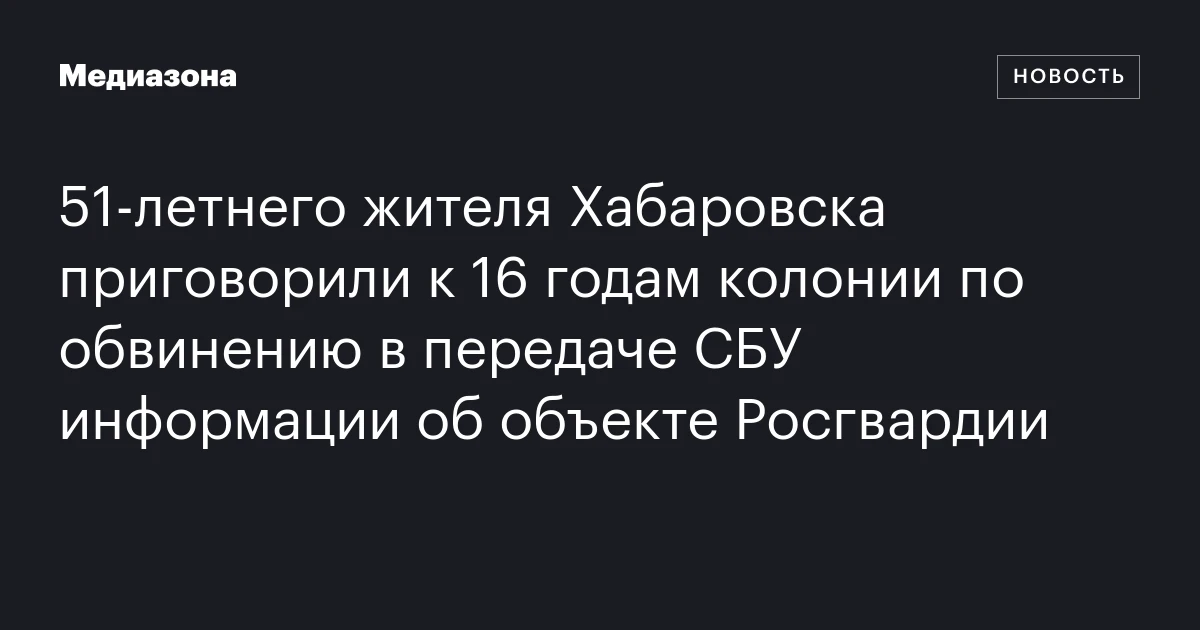 51‑летнего жителя Хабаровска приговорили к 16 годам колонии по обвинению в передаче СБУ информации об объекте Росгвардии