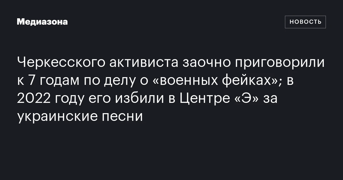 Черкесского активиста заочно приговорили к 7 годам по делу о «военных фейках»; в 2022 году его избили в Центре «Э» за украинские песни