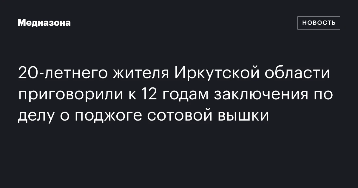20‑летнего жителя Иркутской области приговорили к 12 годам заключения по делу о поджоге сотовой вышки