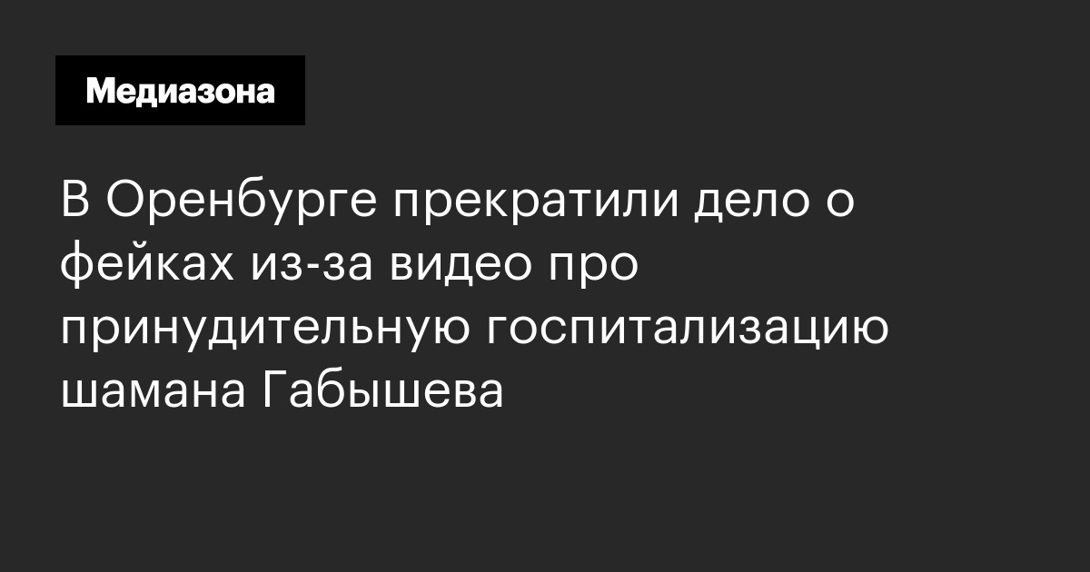 В оренбурге прекратили дело о фейках из‑за видео про принудительную госпитализацию шамана габышева