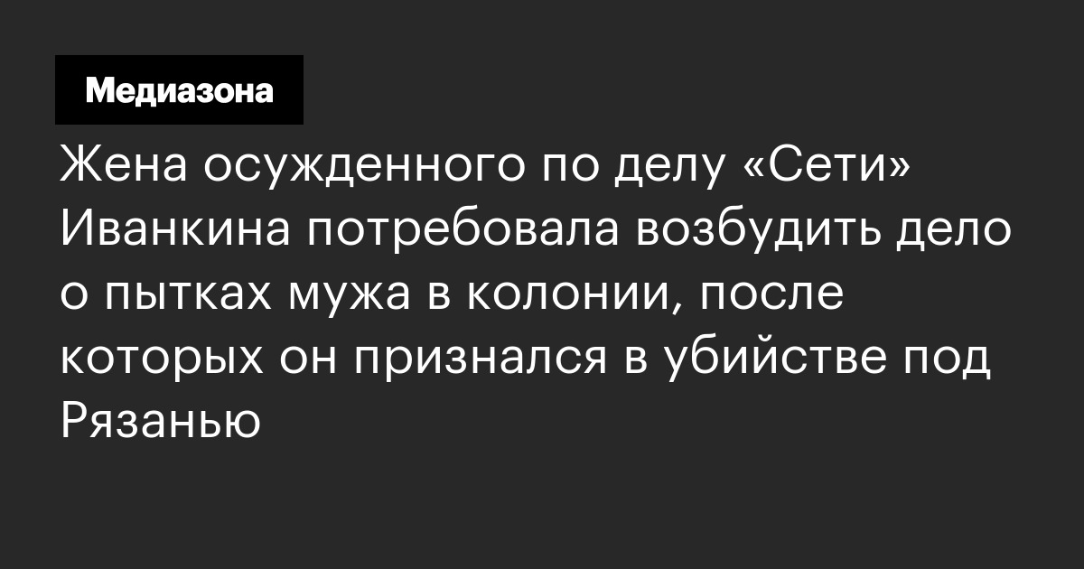 Жена осужденного по делу «сети» иванкина потребовала возбудить дело о пытках мужа в колонии, после которых он признался в убийстве под рязанью