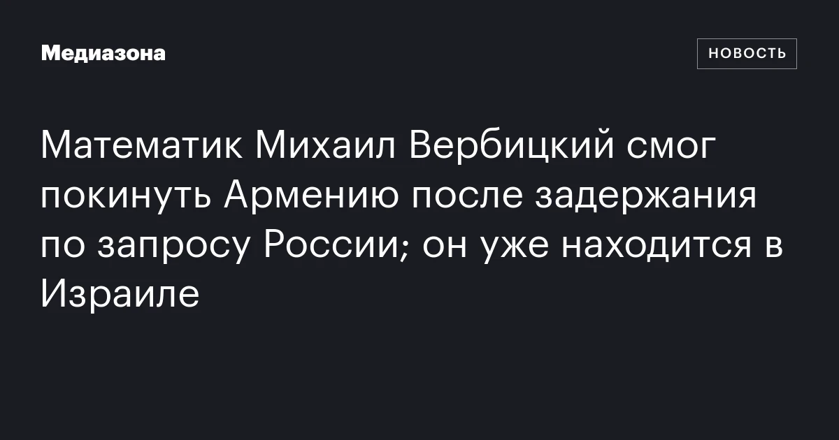 Математик Михаил Вербицкий смог покинуть Армению после задержания по запросу России; он уже находится в Израиле