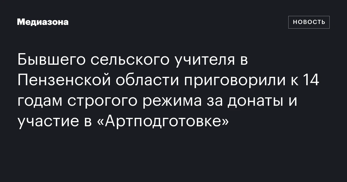 Бывшего сельского учителя в Пензенской области приговорили к 14 годам строгого режима за донаты и участие в «Артподготовке»