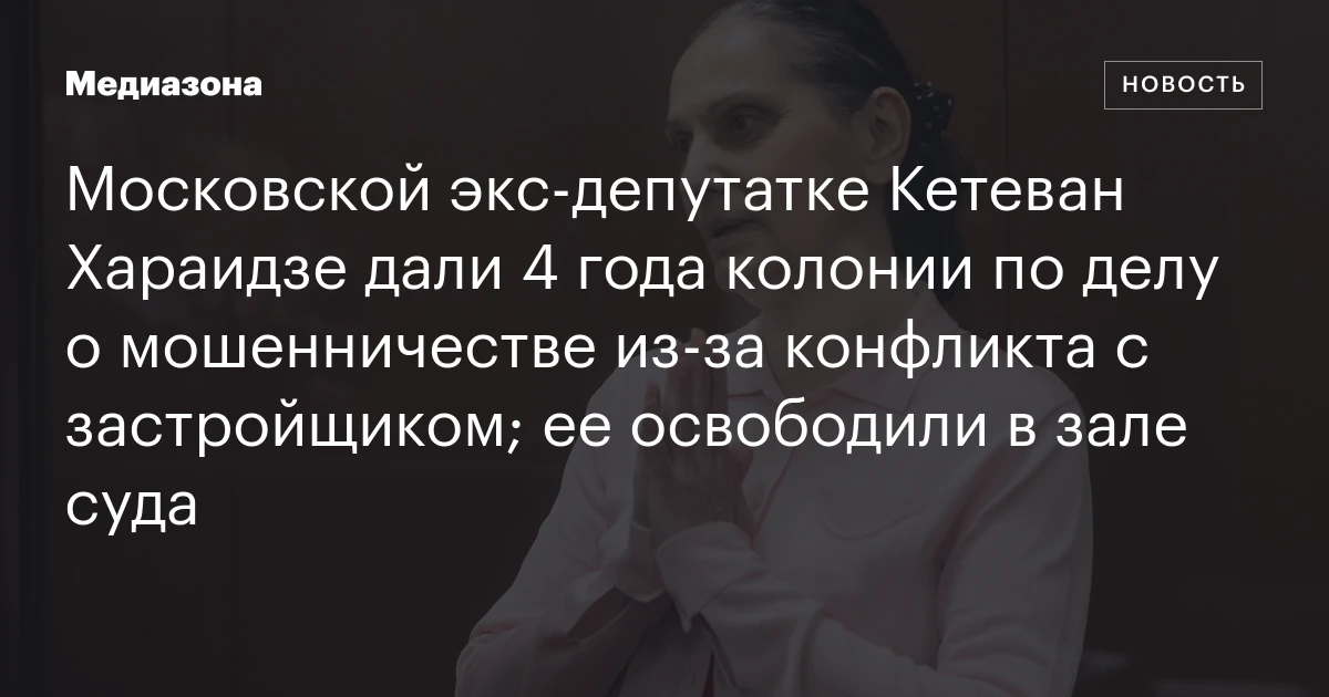 Московской экс‑депутатке Кетеван Хараидзе дали 4 года колонии по делу о мошенничестве из‑за конфликта с застройщиком; ее освободили в зале суда