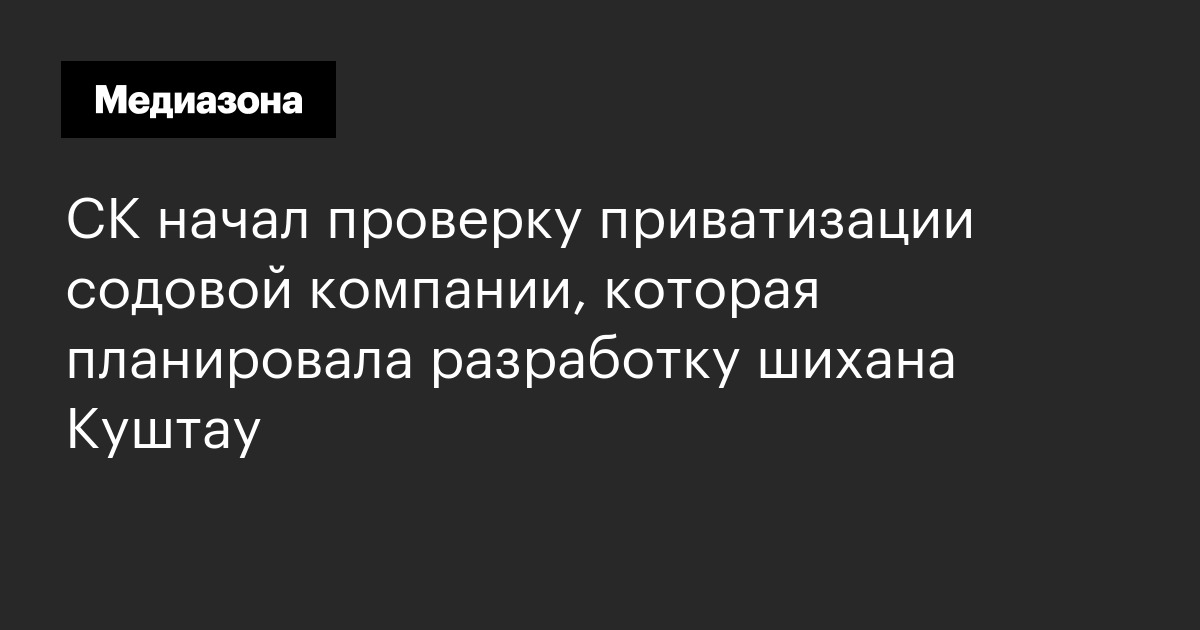 Ск начал проверку приватизации содовой компании, которая планировала разработку шихана куштау