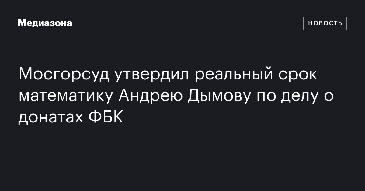 Мосгорсуд утвердил реальный срок математику Андрею Дымову по делу о донатах ФБК