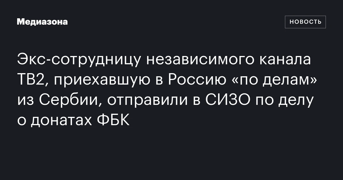 Экс‑сотрудницу независимого канала ТВ2, приехавшую в Россию «по делам» из Сербии, отправили в СИЗО по делу о донатах ФБК