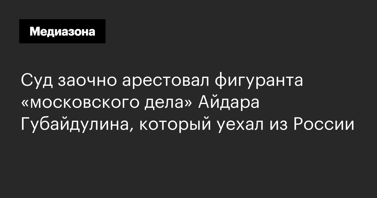 Суд заочно арестовал фигуранта «московского дела» айдара губайдулина, который уехал из россии