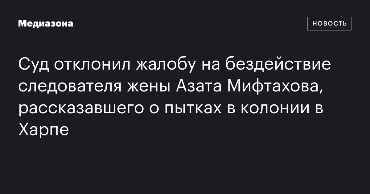Суд отклонил жалобу на бездействие следователя жены Азата Мифтахова, рассказавшего о пытках в колонии в Харпе