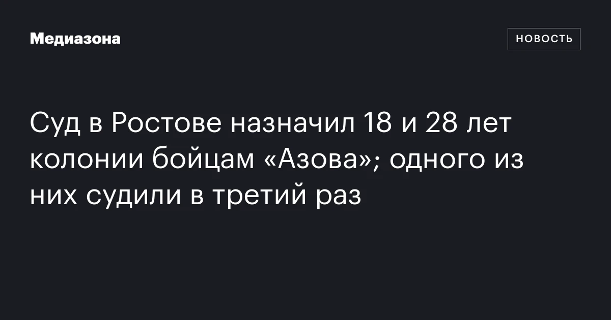Суд в Ростове назначил 18 и 28 лет колонии бойцам «Азова»; одного из них судили в третий раз