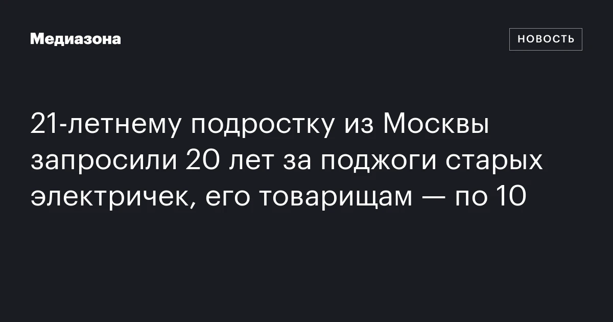 21‑летнему подростку из Москвы запросили 20 лет за поджоги старых электричек, его товарищам — по 10